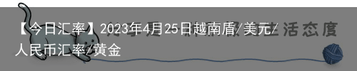 【今日汇率】2023年4月25日越南盾/美元/人民币汇率/黄金