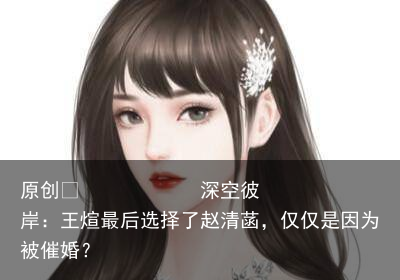 深空彼岸：王煊最后选择了赵清菡，仅仅是因为被催婚？