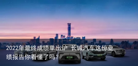 2022年最终成绩单出炉 长城汽车这份业绩报告你看懂了吗？