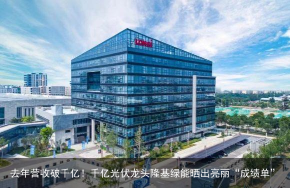 去年营收破千亿！千亿光伏龙头隆基绿能晒出亮丽“成绩单”