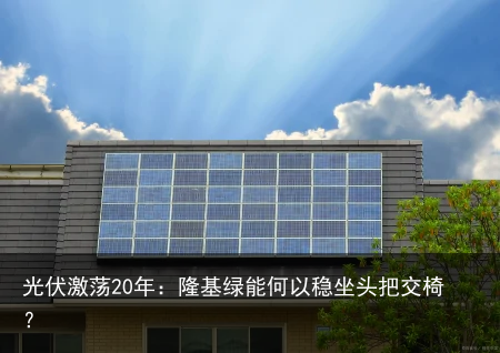 光伏激荡20年：隆基绿能何以稳坐头把交椅？