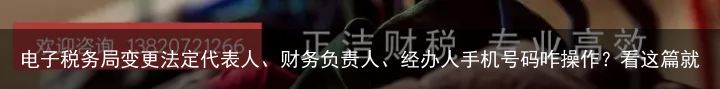 电子税务局变更法定代表人、财务负责人、经办人手机号码咋操作？看这篇就懂了！