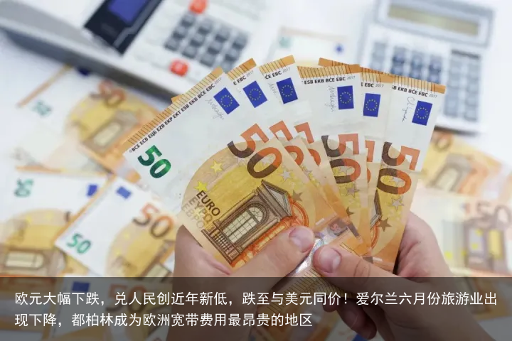 欧元大幅下跌，兑人民创近年新低，跌至与美元同价！爱尔兰六月份旅游业出现下降，都柏林成为欧洲宽带费用最昂贵的地区