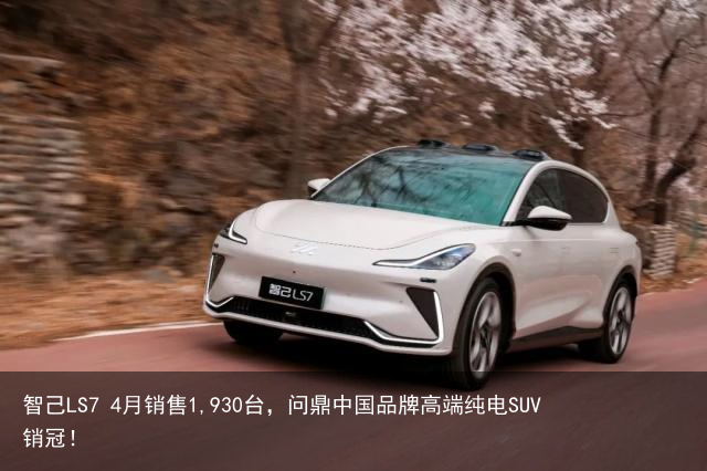 智己LS7 4月销售1,930台，问鼎中国品牌高端纯电SUV销冠！