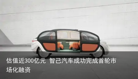 估值近300亿元 智己汽车成功完成首轮市场化融资
