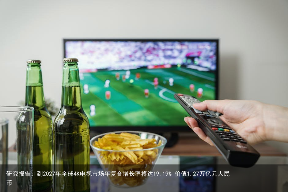 研究报告：到2027年全球4K电视市场年复合增长率将达19.19% 价值1.27万亿元人民币