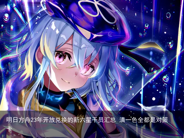 明日方舟23年开放兑换的新六星干员汇总 清一色全都是对策卡