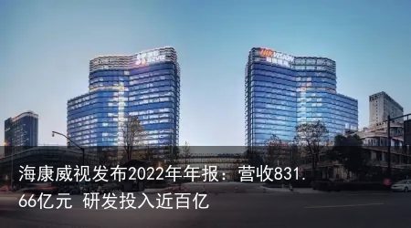 海康威视发布2022年年报：营收831.66亿元 研发投入近百亿