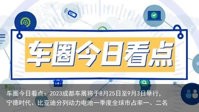 车圈今日看点：2023成都车展将于8月25日至9月3日举行，宁德时代、比亚迪分列动力电池一季度全球市占率一、二名