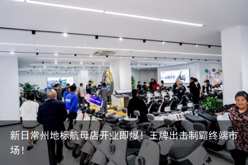 新日常州地标航母店开业即爆！王牌出击制霸终端市场！
