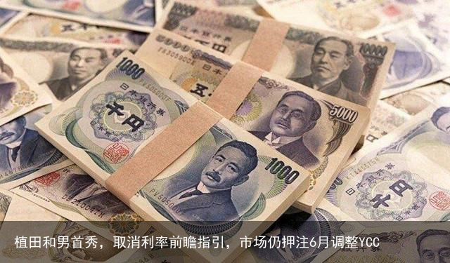 植田和男首秀，取消利率前瞻指引，市场仍押注6月调整YCC