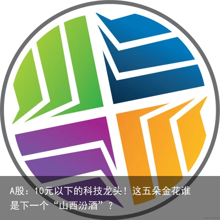 A股：10元以下的科技龙头！这五朵金花谁是下一个“山西汾酒”？
